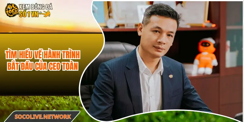 Tìm hiểu về hành trình bắt đầu của CEO Chu Toàn